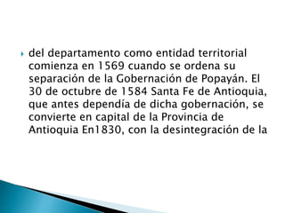  del departamento como entidad territorial
comienza en 1569 cuando se ordena su
separación de la Gobernación de Popayán. El
30 de octubre de 1584 Santa Fe de Antioquia,
que antes dependía de dicha gobernación, se
convierte en capital de la Provincia de
Antioquia En1830, con la desintegración de la
 