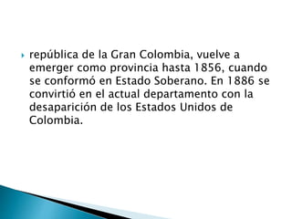  república de la Gran Colombia, vuelve a
emerger como provincia hasta 1856, cuando
se conformó en Estado Soberano. En 1886 se
convirtió en el actual departamento con la
desaparición de los Estados Unidos de
Colombia.
 