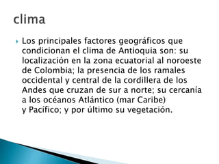  Los principales factores geográficos que
condicionan el clima de Antioquia son: su
localización en la zona ecuatorial al noroeste
de Colombia; la presencia de los ramales
occidental y central de la cordillera de los
Andes que cruzan de sur a norte; su cercanía
a los océanos Atlántico (mar Caribe)
y Pacífico; y por último su vegetación.
 