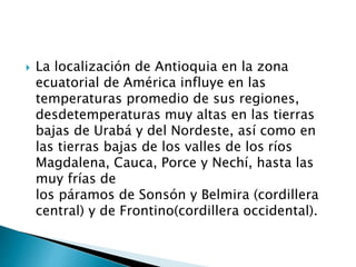  La localización de Antioquia en la zona
ecuatorial de América influye en las
temperaturas promedio de sus regiones,
desdetemperaturas muy altas en las tierras
bajas de Urabá y del Nordeste, así como en
las tierras bajas de los valles de los ríos
Magdalena, Cauca, Porce y Nechí, hasta las
muy frías de
los páramos de Sonsón y Belmira (cordillera
central) y de Frontino(cordillera occidental).
 
