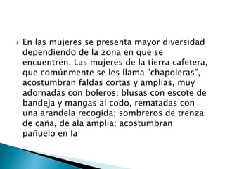 En las mujeres se presenta mayor diversidad
dependiendo de la zona en que se
encuentren. Las mujeres de la tierra cafetera,
que comúnmente se les llama "chapoleras",
acostumbran faldas cortas y amplias, muy
adornadas con boleros; blusas con escote de
bandeja y mangas al codo, rematadas con
una arandela recogida; sombreros de trenza
de caña, de ala amplia; acostumbran
pañuelo en la
 