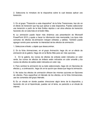 2. Selecciona la miniatura de la diapositiva sobre la cual deseas aplicar una 
transición. 
3. En el grupo "Transición a esta diapositiva" de la ficha Transiciones, haz clic en 
el efecto de transición que hay que aplicar a esta diapositiva. Puedes seleccionar 
una transición a partir de la lista Estilos rápidos o ver otros efectos de transición 
haciendo clic en esta lista en el botón Más. 
4. La animación puede hacer más dinámica una presentación de Microsoft 
PowerPoint 2010 y ayuda a hacer la información más memorable. Los tipos más 
comunes de efectos de animación incluyen entradas y salidas. También puede 
agregar sonido para aumentar la intensidad de los efectos de animación. 
1. Seleccione el texto u objeto que desea animar. 
2. En la ficha Animaciones, en el grupo Animación, haga clic en un efecto de 
animación de la galería. Haga clic en la flecha Más para ver más opciones. 
3. En la galería, los iconos de efectos de entrada están indicados en color 
verde, los iconos de efectos de énfasis están indicados en color amarillo y los 
iconos de efectos de salida están indicados en color rojo. 
4. Para cambiar la animación de su texto seleccionado, haga clic en Opciones de 
efectos y, a continuación, haga clic en la opción que desea que haga la animación. 
5. No todos los efectos de animación ofrecen las mismas opciones en Opciones 
de efectos. Para especificar el intervalo de los efectos, en la ficha Animaciones, 
use los comandos del grupo Intervalo. 
5. Es un vínculo en donde puedes direccionar algún tema de la diapositiva, y 
haciendo clic en el hipervínculo, puedes ver el tema, es parecido a un vínculo de 
internet. 
