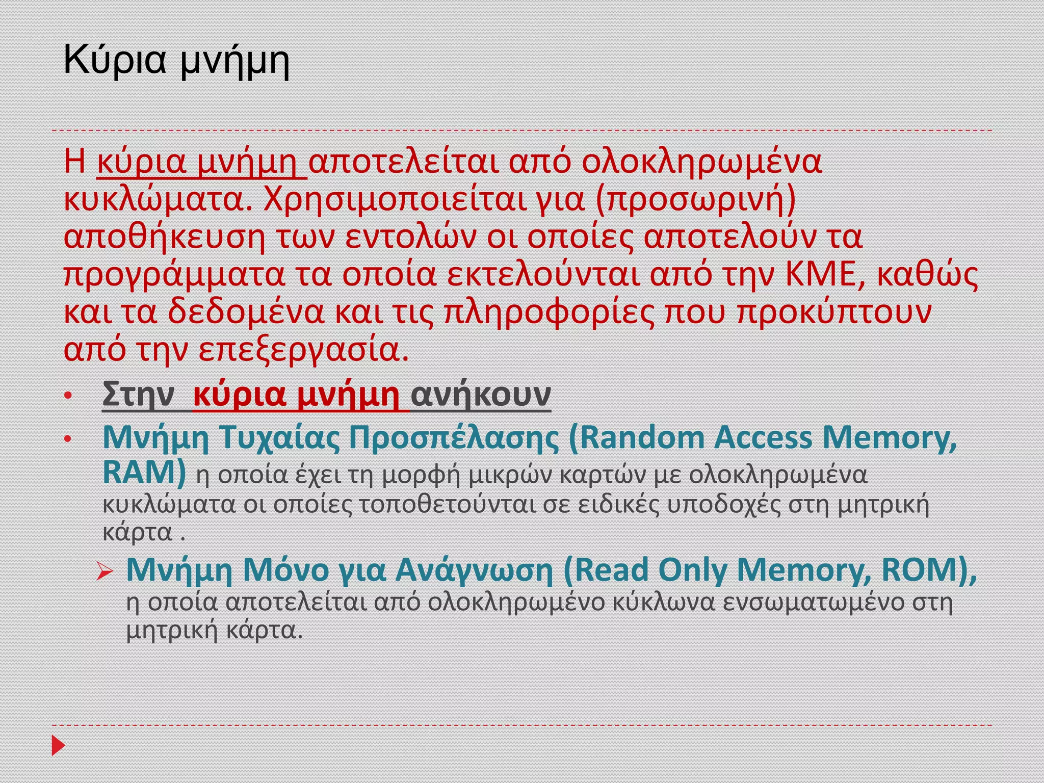 Kύρια μνήμη
Η κύρια μνήμη αποτελείται από ολοκληρωμένα
κυκλώματα. Χρησιμοποιείται για (προσωρινή)
αποθήκευση των εντολών οι οποίες αποτελούν τα
προγράμματα τα οποία εκτελούνται από την ΚΜΕ, καθώς
και τα δεδομένα και τις πληροφορίες που προκύπτουν
από την επεξεργασία.
• Στην κύρια μνήμη ανήκουν
• Μνήμη Τυχαίας Προσπέλασης (Random Access Memory,
RAM) η οποία έχει τη μορφή μικρών καρτών με ολοκληρωμένα
κυκλώματα οι οποίες τοποθετούνται σε ειδικές υποδοχές στη μητρική
κάρτα .
 Μνήμη Μόνο για Ανάγνωση (Read Only Memory, RΟM),
η οποία αποτελείται από ολοκληρωμένο κύκλωνα ενσωματωμένο στη
μητρική κάρτα.
 