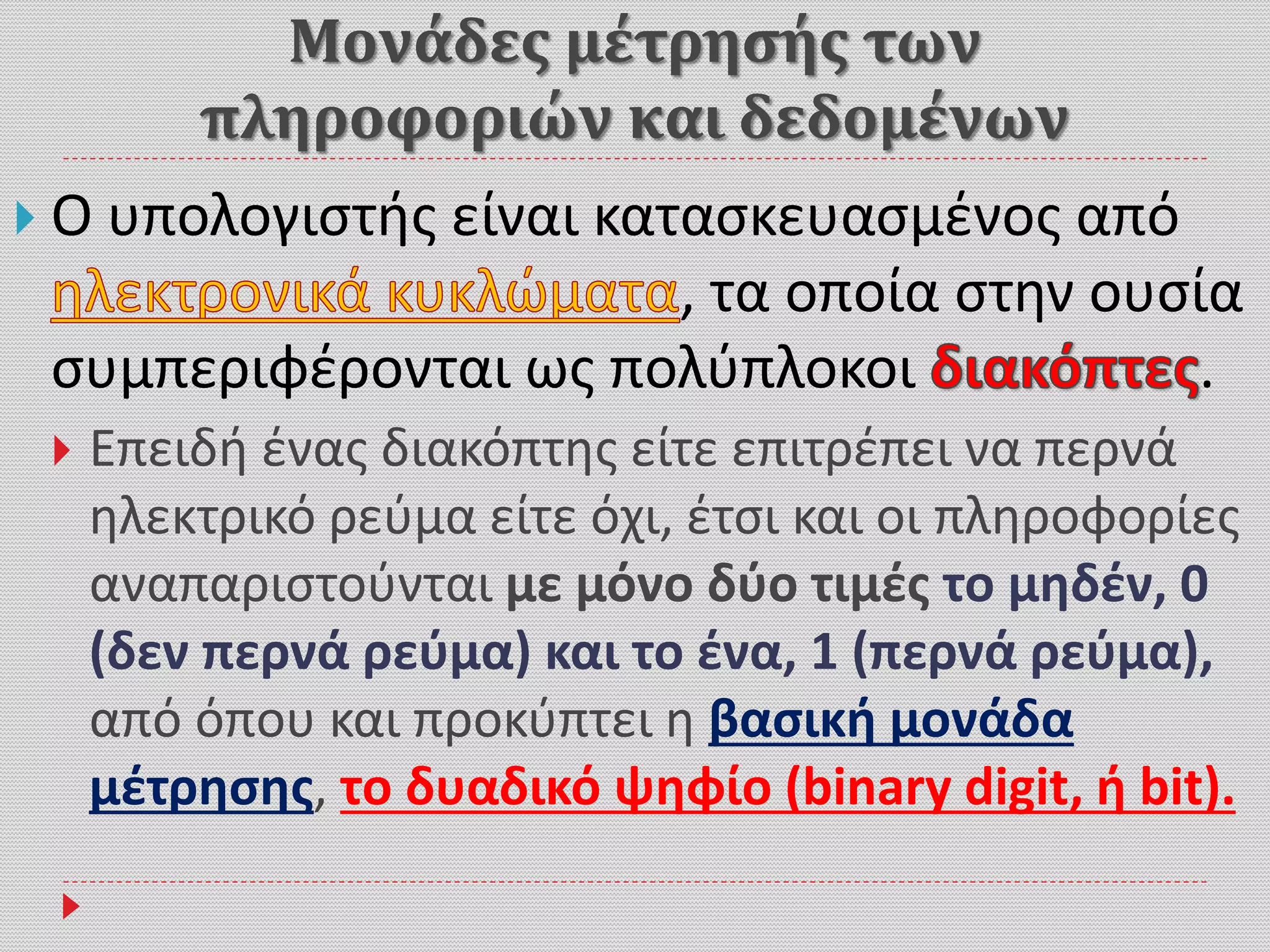 Μονάδες μέτρησής των
πληροφοριών και δεδομένων
 Ο υπολογιστής είναι κατασκευασμένος από
, τα οποία στην ουσία
συμπεριφέρονται ως πολύπλοκοι .
 Επειδή ένας διακόπτης είτε επιτρέπει να περνά
ηλεκτρικό ρεύμα είτε όχι, έτσι και οι πληροφορίες
αναπαριστούνται με μόνο δύο τιμές το μηδέν, 0
(δεν περνά ρεύμα) και το ένα, 1 (περνά ρεύμα),
από όπου και προκύπτει η βασική μονάδα
μέτρησης, το δυαδικό ψηφίο (binary digit, ή bit).
 