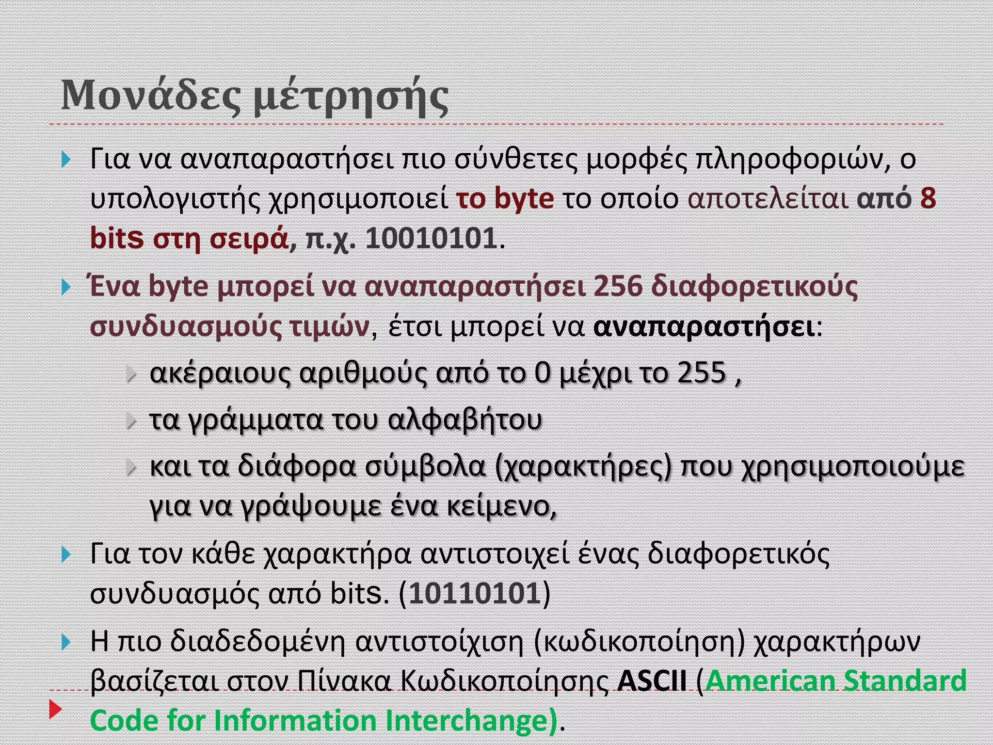 Μονάδες μέτρησής
 Για να αναπαραστήσει πιο σύνθετες μορφές πληροφοριών, ο
υπολογιστής χρησιμοποιεί το byte το οποίο αποτελείται από 8
bits στη σειρά, π.χ. 10010101.
 Ένα byte μπορεί να αναπαραστήσει 256 διαφορετικούς
συνδυασμούς τιμών, έτσι μπορεί να αναπαραστήσει:
 ακέραιους αριθμούς από το 0 μέχρι το 255 ,
 τα γράμματα του αλφαβήτου
 και τα διάφορα σύμβολα (χαρακτήρες) που χρησιμοποιούμε
για να γράψουμε ένα κείμενο,
 Για τον κάθε χαρακτήρα αντιστοιχεί ένας διαφορετικός
συνδυασμός από bits. (10110101)
 Η πιο διαδεδομένη αντιστοίχιση (κωδικοποίηση) χαρακτήρων
βασίζεται στον Πίνακα Κωδικοποίησης ASCII (American Standard
Code for Information Interchange).
 
