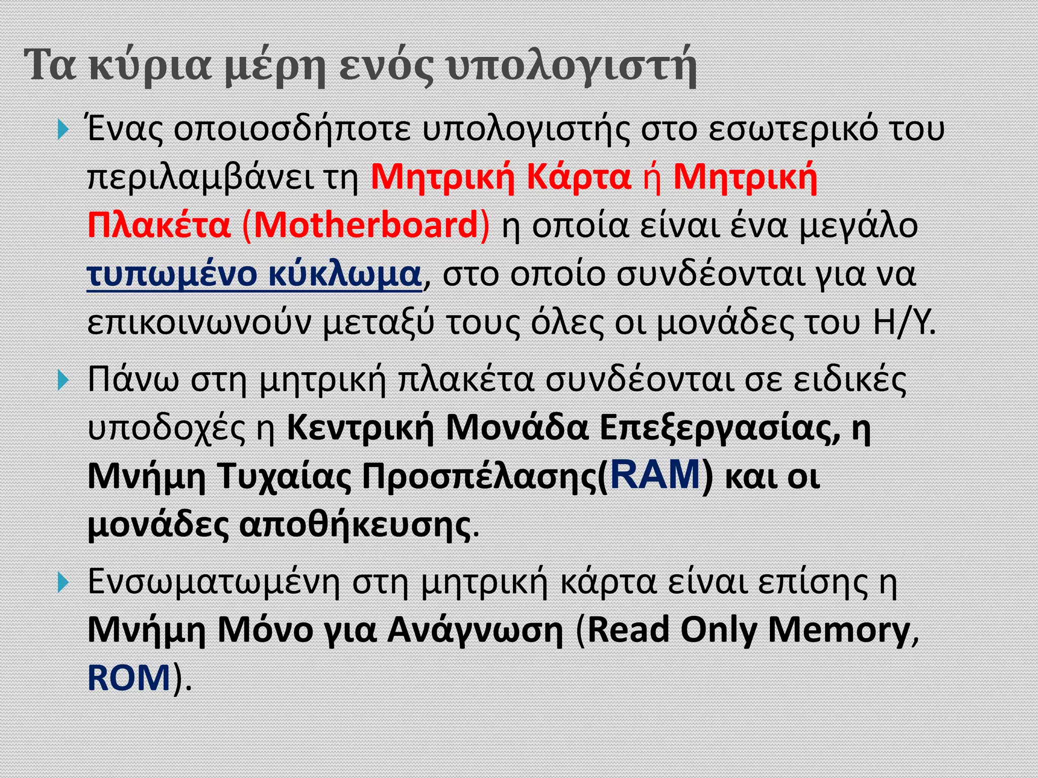 Τα κύρια μέρη ενός υπολογιστή
 Ένας οποιοσδήποτε υπολογιστής στο εσωτερικό του
περιλαμβάνει τη Μητρική Κάρτα ή Μητρική
Πλακέτα (Motherboard) η οποία είναι ένα μεγάλο
τυπωμένο κύκλωμα, στο οποίο συνδέονται για να
επικοινωνούν μεταξύ τους όλες οι μονάδες του Η/Υ.
 Πάνω στη μητρική πλακέτα συνδέονται σε ειδικές
υποδοχές η Κεντρική Μονάδα Επεξεργασίας, η
Μνήμη Τυχαίας Προσπέλασης(RAM) και οι
μονάδες αποθήκευσης.
 Ενσωματωμένη στη μητρική κάρτα είναι επίσης η
Μνήμη Μόνο για Ανάγνωση (Read Only Memory,
ROM).
 