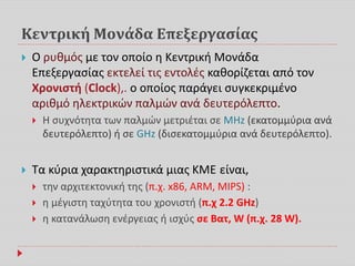 Κεντρική Μονάδα Επεξεργασίας
 Ο ρυθμός με τον οποίο η Κεντρική Μονάδα
Επεξεργασίας εκτελεί τις εντολές καθορίζεται από τον
Χρονιστή (Clock),. ο οποίος παράγει συγκεκριμένο
αριθμό ηλεκτρικών παλμών ανά δευτερόλεπτο.
 Η συχνότητα των παλμών μετριέται σε MHz (εκατομμύρια ανά
δευτερόλεπτο) ή σε GHz (δισεκατομμύρια ανά δευτερόλεπτο).
 Τα κύρια χαρακτηριστικά μιας ΚΜΕ είναι,
 την αρχιτεκτονική της (π.χ. x86, ARM, MIPS) :
 η μέγιστη ταχύτητα του χρονιστή (π.χ 2.2 GHz)
 η κατανάλωση ενέργειας ή ισχύς σε Βατ, W (π.χ. 28 W).
 
