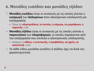 6. Μονάδες εισόδου και μονάδες εξόδου
 Μονάδες εισόδου είναι οι συσκευές με τις οποίες γίνεται η
εισαγωγή των δεδομένων στον ηλεκτρονικό υπολογιστή για
επεξεργασία.
 Όπως το πληκτρολόγιο, το ποντίκι, η κάμερα, το μικρόφωνο, ο
σαρωτής, κ.λπ.
 Μονάδες εξόδου είναι οι συσκευές με τις οποίες γίνεται η
παρουσίαση των πληροφοριών, οι οποίες παράγονται από
την επεξεργασία που επιτελεί ο ηλεκτρονικός υπολογιστής.
 Ανήκουν η οθόνη, ο εκτυπωτής, ο προβολέας, τα ηχεία, τα
ακουστικά, κ.λπ.
 Το κάθε είδος μονάδας εισόδου ή εξόδου έχει τα δικά του
χαρακτηριστικά.
 