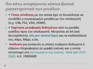 Πιο κάτω αναφέρονται κάποια βασικά
χαρακτηριστικά των μονάδων:
 • Τύπος σύνδεσης με την οποία έχει τη δυνατότητα να
συνδεθεί η συγκεκριμένη μονάδα με τον υπολογιστή
(π.χ. USB, PS2, VGA, HDMI).
 • Ταχύτητα μεταφοράς δεδομένων από τη μονάδα
εισόδου προς τον υπολογιστή. Μετριέται σε bit ανά
δευτερόλεπτο, bits per second (bps) και τα πολλαπλάσιά
του, kbps, Mbps, κ.λπ.
 Ανάλυση για συσκευές οι οποίες εισάγουν δεδομένα ή
εξάγουν πληροφορίες σε μορφή εικόνας και η οποία
αντιστοιχεί στη λεπτομέρεια της εικόνας -dots per inch
(dpi). π.Χ. 1900Χ600
 