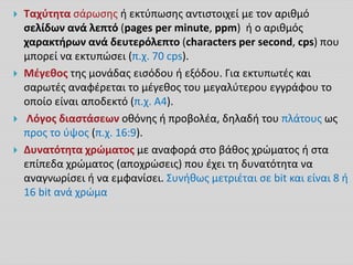  Ταχύτητα σάρωσης ή εκτύπωσης αντιστοιχεί με τον αριθμό
σελίδων ανά λεπτό (pages per minute, ppm) ή ο αριθμός
χαρακτήρων ανά δευτερόλεπτο (characters per second, cps) που
μπορεί να εκτυπώσει (π.χ. 70 cps).
 Μέγεθος της μονάδας εισόδου ή εξόδου. Για εκτυπωτές και
σαρωτές αναφέρεται το μέγεθος του μεγαλύτερου εγγράφου το
οποίο είναι αποδεκτό (π.χ. Α4).
 Λόγος διαστάσεων οθόνης ή προβολέα, δηλαδή του πλάτους ως
προς το ύψος (π.χ. 16:9).
 Δυνατότητα χρώματος με αναφορά στο βάθος χρώματος ή στα
επίπεδα χρώματος (αποχρώσεις) που έχει τη δυνατότητα να
αναγνωρίσει ή να εμφανίσει. Συνήθως μετριέται σε bit και είναι 8 ή
16 bit ανά χρώμα
 
