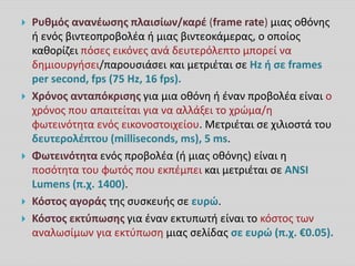  Ρυθμός ανανέωσης πλαισίων/καρέ (frame rate) μιας οθόνης
ή ενός βιντεοπροβολέα ή μιας βιντεοκάμερας, ο οποίος
καθορίζει πόσες εικόνες ανά δευτερόλεπτο μπορεί να
δημιουργήσει/παρουσιάσει και μετριέται σε Hz ή σε frames
per second, fps (75 Hz, 16 fps).
 Χρόνος ανταπόκρισης για μια οθόνη ή έναν προβολέα είναι ο
χρόνος που απαιτείται για να αλλάξει το χρώμα/η
φωτεινότητα ενός εικονοστοιχείου. Μετριέται σε χιλιοστά του
δευτερολέπτου (milliseconds, ms), 5 ms.
 Φωτεινότητα ενός προβολέα (ή μιας οθόνης) είναι η
ποσότητα του φωτός που εκπέμπει και μετριέται σε ANSI
Lumens (π.χ. 1400).
 Κόστος αγοράς της συσκευής σε ευρώ.
 Κόστος εκτύπωσης για έναν εκτυπωτή είναι το κόστος των
αναλωσίμων για εκτύπωση μιας σελίδας σε ευρώ (π.χ. €0.05).
 