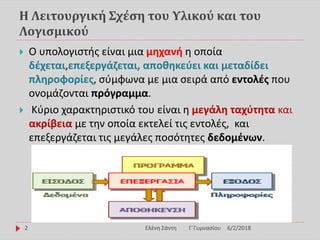 Η Λειτουργική Σχέση του Υλικού και του
Λογισμικού
 Ο υπολογιστής είναι μια μηχανή η οποία
δέχεται,επεξεργάζεται, αποθηκεύει και μεταδίδει
πληροφορίες, σύμφωνα με μια σειρά από εντολές που
ονομάζονται πρόγραμμα.
 Κύριο χαρακτηριστικό του είναι η μεγάλη ταχύτητα και
ακρίβεια με την οποία εκτελεί τις εντολές, και
επεξεργάζεται τις μεγάλες ποσότητες δεδομένων.
6/2/2018Ελένη Σάντη Γ΄Γυμνασίου2
 