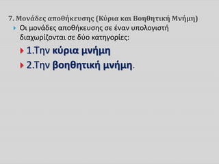 7. Μονάδες αποθήκευσης (Κύρια και Βοηθητική Μνήμη)
 Οι μονάδες αποθήκευσης σε έναν υπολογιστή
διαχωρίζονται σε δύο κατηγορίες:
 1.Την κύρια μνήμη
 2.Την βοηθητική μνήμη.
 
