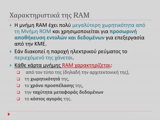 Χαρακτηριστικά της RAM
 Η μνήμη RAM έχει πολύ μεγαλύτερη χωρητικότητα από
τη Μνήμη ROM και χρησιμοποιείται για προσωρινή
αποθήκευση εντολών και δεδομένων για επεξεργασία
από την ΚΜΕ.
 Εάν διακοπεί η παροχή ηλεκτρικού ρεύματος το
περιεχόμενό της χάνεται.
 Κάθε κάρτα μνήμης RAM χαρακτηρίζεται:
 από τον τύπο της (δηλαδή την αρχιτεκτονική της),
 τη χωρητικότητά της,
 το χρόνο προσπέλασης της,
 την ταχύτητα μεταφοράς δεδομένων
 το κόστος αγοράς της.
 