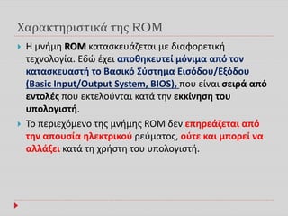 Χαρακτηριστικά της ROM
 Η μνήμη ROM κατασκευάζεται με διαφορετική
τεχνολογία. Εδώ έχει αποθηκευτεί μόνιμα από τον
κατασκευαστή το Βασικό Σύστημα Εισόδου/Εξόδου
(Basic Input/Output System, BIOS), που είναι σειρά από
εντολές που εκτελούνται κατά την εκκίνηση του
υπολογιστή.
 Το περιεχόμενο της μνήμης ROM δεν επηρεάζεται από
την απουσία ηλεκτρικού ρεύματος, ούτε και μπορεί να
αλλάξει κατά τη χρήστη του υπολογιστή.
 