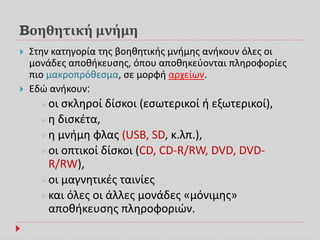 Bοηθητική μνήμη
 Στην κατηγορία της βοηθητικής μνήμης ανήκουν όλες οι
μονάδες αποθήκευσης, όπου αποθηκεύονται πληροφορίες
πιο μακροπρόθεσμα, σε μορφή αρχείων.
 Εδώ ανήκουν:
οι σκληροί δίσκοι (εσωτερικοί ή εξωτερικοί),
η δισκέτα,
η μνήμη φλας (USB, SD, κ.λπ.),
οι οπτικοί δίσκοι (CD, CD-R/RW, DVD, DVD-
R/RW),
οι μαγνητικές ταινίες
και όλες οι άλλες μονάδες «μόνιμης»
αποθήκευσης πληροφοριών.
 