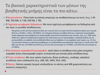 Τα βασικά χαρακτηριστικά των μέσων της
βοηθητικής μνήμης είναι τα πιο κάτω:
 Χωρητικότητα: Πόσα byte συνολικά μπορούμε να αποθηκεύσουμε σε αυτό. (π.χ. 1.44
MB, 700 MB, 4.7 GB, 500 GB, 1 TB).
 Ταχύτητα μεταφοράς δεδομένων: Με ποια ταχύτητα μεταφέρονται τα δεδομένα από
και προς τη μονάδα αποθήκευσης.
Μετριέται σε bit ανά δευτερόλεπτο (bits per second, b/s) ή σε byte ανά δευτερόλεπτο (bytes per second,
B/s) (π.χ. 50 kB/s, 1 Gb/s, 150 MB/s). Για σκληρούς δίσκους συνήθως δίνεται η ταχύτητα περιστροφής
(πόσο γρήγορα περιστρέφεται) σε περιστροφές ανά λεπτό (revolutions per minute, rpm, π.χ. 7200 rpm),
αλλά και ο χρόνος αναζήτησης (ο χρόνος που απαιτείται για να περιστραφεί ο σκληρός δίσκος και να
μετακινηθούν οι κεφαλές στην κατάλληλη θέση για να διαβάσει ή να εγγράψει έναν τομέα, π.χ. 12 ms).
Για οπτικούς δίσκους η ταχύτητα αναφέρεται ως πολλαπλάσιο μιας βασικής ταχύτητας, η οποία είναι 150
KB/s για CD και 1,32 MB/s για DVD (π.χ. CD στις 52x αντιστοιχεί σε 7,8 MB/s, ενώ DVD 16x αντιστοιχεί σε
21 MB/s).
 Δυνατότητα εγγραφής/Επανεγγραφής: κατά πόσο το αποθηκευτικό μέσο επιτρέπει
εγγραφή ή/και επανεγγραφή (ισχύει ουσιαστικά για οπτικά μέσα αποθήκευσης).
 Τύπος σύνδεσης: Με ποιο τρόπο (πρότυπο, θύρα σύνδεσης, υποδοχή, καλώδιο)
συνδέεται στον υπολογιστή (π.χ. USB, IDE, SATA, SCSI, SAS).
 Κόστος: Κόστος αγοράς (συχνά υπολογίζεται το κόστος ανά MB χωρητικότητας για
σκοπούς σύγκρισης).
 
