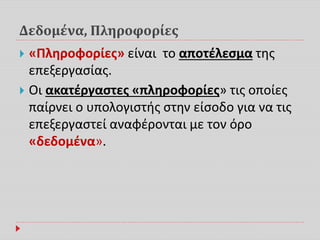 Δεδομένα, Πληροφορίες
 «Πληροφορίες» είναι το αποτέλεσμα της
επεξεργασίας.
 Οι ακατέργαστες «πληροφορίες» τις οποίες
παίρνει ο υπολογιστής στην είσοδο για να τις
επεξεργαστεί αναφέρονται με τον όρο
«δεδομένα».
 