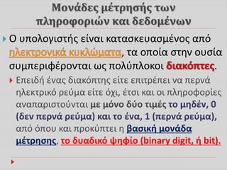 Μονάδες μέτρησής των
πληροφοριών και δεδομένων
 Ο υπολογιστής είναι κατασκευασμένος από
, τα οποία στην ουσία
συμπεριφέρονται ως πολύπλοκοι .
 Επειδή ένας διακόπτης είτε επιτρέπει να περνά
ηλεκτρικό ρεύμα είτε όχι, έτσι και οι πληροφορίες
αναπαριστούνται με μόνο δύο τιμές το μηδέν, 0
(δεν περνά ρεύμα) και το ένα, 1 (περνά ρεύμα),
από όπου και προκύπτει η βασική μονάδα
μέτρησης, το δυαδικό ψηφίο (binary digit, ή bit).
 