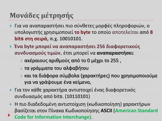 Μονάδες μέτρησής
 Για να αναπαραστήσει πιο σύνθετες μορφές πληροφοριών, ο
υπολογιστής χρησιμοποιεί το byte το οποίο αποτελείται από 8
bits στη σειρά, π.χ. 10010101.
 Ένα byte μπορεί να αναπαραστήσει 256 διαφορετικούς
συνδυασμούς τιμών, έτσι μπορεί να αναπαραστήσει:
 ακέραιους αριθμούς από το 0 μέχρι το 255 ,
 τα γράμματα του αλφαβήτου
 και τα διάφορα σύμβολα (χαρακτήρες) που χρησιμοποιούμε
για να γράψουμε ένα κείμενο,
 Για τον κάθε χαρακτήρα αντιστοιχεί ένας διαφορετικός
συνδυασμός από bits. (10110101)
 Η πιο διαδεδομένη αντιστοίχιση (κωδικοποίηση) χαρακτήρων
βασίζεται στον Πίνακα Κωδικοποίησης ASCII (American Standard
Code for Information Interchange).
 