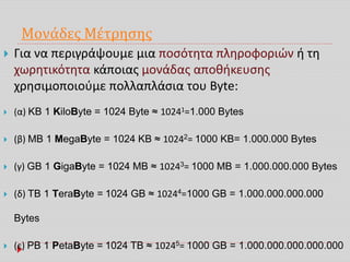 Μονάδες Μέτρησης
 Για να περιγράψουμε μια ποσότητα πληροφοριών ή τη
χωρητικότητα κάποιας μονάδας αποθήκευσης
χρησιμοποιούμε πολλαπλάσια του Byte:
 (α) KB 1 KiloByte = 1024 Byte ≈ 10241=1.000 Bytes
 (β) MB 1 MegaByte = 1024 KB ≈ 10242= 1000 KB= 1.000.000 Bytes
 (γ) GB 1 GigaByte = 1024 MB ≈ 10243= 1000 MB = 1.000.000.000 Bytes
 (δ) TB 1 TeraByte = 1024 GB ≈ 10244=1000 GB = 1.000.000.000.000
Bytes
 (ε) PB 1 PetaByte = 1024 TB ≈ 10245= 1000 GB = 1.000.000.000.000.000
 