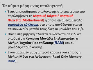 Τα κύρια μέρη ενός υπολογιστή
 Ένας οποιοσδήποτε υπολογιστής στο εσωτερικό του
περιλαμβάνει τη Μητρική Κάρτα ή Μητρική
Πλακέτα (Motherboard) η οποία είναι ένα μεγάλο
τυπωμένο κύκλωμα, στο οποίο συνδέονται για να
επικοινωνούν μεταξύ τους όλες οι μονάδες του Η/Υ.
 Πάνω στη μητρική πλακέτα συνδέονται σε ειδικές
υποδοχές η Κεντρική Μονάδα Επεξεργασίας, η
Μνήμη Τυχαίας Προσπέλασης(RAM) και οι
μονάδες αποθήκευσης.
 Ενσωματωμένη στη μητρική κάρτα είναι επίσης η
Μνήμη Μόνο για Ανάγνωση (Read Only Memory,
ROM).
 