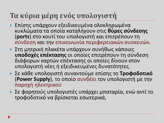 Τα κύρια μέρη ενός υπολογιστή
 Επίσης υπάρχουν εξειδικευμένα ολοκληρωμένα
κυκλώματα τα οποία καταλήγουν στις θύρες σύνδεσης
(ports) στο κουτί του υπολογιστή και επιτρέπουν τη
σύνδεση και την επικοινωνία περιφερειακών συσκευών.
 Στη μητρική πλακέτα υπάρχουν συνήθως κάποιες
υποδοχές επέκτασης οι οποίες επιτρέπουν τη σύνδεση
διάφορων καρτών επέκτασης οι οποίες δίνουν στον
υπολογιστή νέες ή εξειδικευμένες δυνατότητες.
 Σε κάθε υπολογιστή συναντούμε επίσης το Τροφοδοτικό
(Power Supply), το οποίο συνδέει τον υπολογιστή με την
παροχή ηλεκτρικού
 Σε φορητούς υπολογιστές υπάρχει μπαταρία, ενώ αντί το
τροφοδοτικό να βρίσκεται εσωτερικά,
 