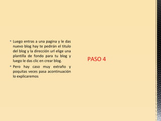  Luego entras a una pagina y le das
  nuevo blog hay te pedirán el titulo
  del blog y la dirección url elige una
  plantilla de fondo para tu blog y
  luego le das clic en crear blog.        PASO 4
 Pero hay caso muy extraño y
  poquitas veces pasa acontinuación
  lo explicaremos
 
