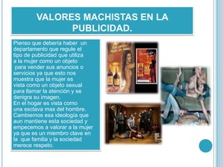 VALORES MACHISTAS EN LA
              PUBLICIDAD.
Pienso que debería haber un
departamento que regule el
tipo de publicidad que utiliza
a la mujer como un objeto
 para vender sus anuncios o
servicios ya que esto nos
muestra que la mujer es
vista como un objeto sexual
para llamar la atención y se
denigra su imagen.
En el hogar es vista como
una esclava mas del hombre.
Cambiemos esa ideología que
aun mantiene esta sociedad y
empecemos a valorar a la mujer
ya que es un miembro clave en
la que familia y la sociedad
merece respeto.
 