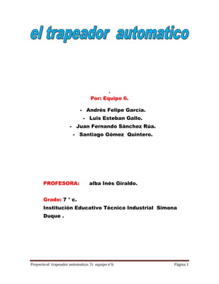 .
                                  Por: Equipo 6.

                            - Andrés Felipe García.
                             - Luis Esteban Gallo.
                      - Juan Fernando Sánchez Rúa.
                        - Santiago Gómez Quintero.




       PROFESORA:                alba Inés Giraldo.


       Grado: 7 ° c.
       Institución Educativo Técnico Industrial Simona
       Duque .




Proyecto:el trapeador automatico. 7c equipo n°6       Página 1
 