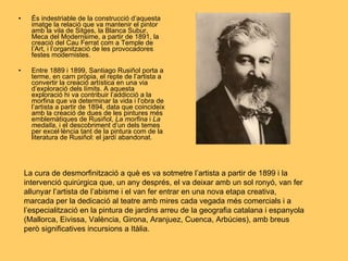 És indestriable de la construcció d’aquesta imatge la relació que va mantenir el pintor amb la vila de Sitges, la Blanca Subur, Meca del Modernsime, a partir de 1891, la creació del Cau Ferrat com a Temple de l’Art, i l’organització de les provocadores festes modernistes. Entre 1889 i 1899, Santiago Rusiñol porta a terme, en carn pròpia, el repte de l’artista a convertir la creació artística en una via d’exploració dels límits. A aquesta exploració hi va contribuir l’addicció a la morfina que va determinar la vida i l’obra de l’artista a partir de 1894, data que coincideix amb la creació de dues de les pintures més emblemàtiques de Rusiñol,  La morfina  i  La medalla , i el descobriment d’un dels temes per excel·lència tant de la pintura com de la literatura de Rusiñol: el jardí abandonat.  La cura de desmorfinització a què es va sotmetre l’artista a partir de 1899 i la intervenció quirúrgica que, un any després, el va deixar amb un sol ronyó, van fer allunyar l’artista de l’abisme i el van fer entrar en una nova etapa creativa, marcada per la dedicació al teatre amb mires cada vegada més comercials i a l’especialització en la pintura de jardins arreu de la geografia catalana i espanyola (Mallorca, Eivissa, València, Girona, Aranjuez, Cuenca, Arbúcies), amb breus però significatives incursions a Itàlia. 
