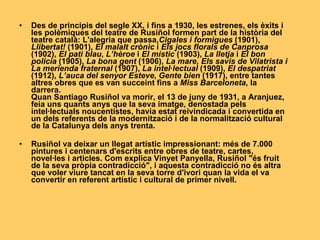 Des de principis del segle XX, i fins a 1930, les estrenes, els èxits i les polèmiques del teatre de Rusiñol formen part de la història del teatre català: L'alegria que passa, Cigales i formigues  (1901),  Llibertat!  (1901),  El malalt crònic  i  Els jocs florals de Canprosa  (1902),  El pati blau ,  L’hèroe  i  El místic  (1903),  La lletja  i  El bon policia  (1905),  La bona gent  (1906),  La mare, Els savis de Vilatrista i La merienda fraternal  (1907),  La intel·lectual  (1909),  El despatriat  (1912),  L’auca del senyor Esteve ,  Gente bien  (1917), entre tantes altres obres que es van succeint fins a  Miss Barceloneta , la darrera. Quan Santiago Rusiñol va morir, el 13 de juny de 1931, a Aranjuez, feia uns quants anys que la seva imatge, denostada pels intel·lectuals noucentistes, havia estat reivindicada i convertida en un dels referents de la modernització i de la normalització cultural de la Catalunya dels anys trenta. Rusiñol va deixar un llegat artístic impressionant: més de 7.000 pintures i centenars d'escrits entre obres de teatre, cartes, novel·les i articles. Com explica Vinyet Panyella, Rusiñol "és fruit de la seva pròpia contradicció", i aquesta contradicció no és altra que voler viure tancat en la seva torre d'ivori quan la vida el va convertir en referent artístic i cultural de primer   nivell. 