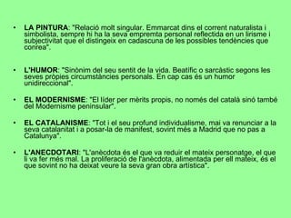 LA PINTURA : "Relació molt singular. Emmarcat dins el corrent naturalista i simbolista, sempre hi ha la seva empremta personal reflectida en un lirisme i subjectivitat que el distingeix en cadascuna de les possibles tendències que conrea". L'HUMOR : "Sinònim del seu sentit de la vida. Beatífic o sarcàstic segons les seves pròpies circumstàncies personals. En cap cas és un humor unidireccional". EL MODERNISME : "El líder per mèrits propis, no només del català sinó també del Modernisme peninsular". EL CATALANISME : "Tot i el seu profund individualisme, mai va renunciar a la seva catalanitat i a posar-la de manifest, sovint més a Madrid que no pas a Catalunya". L'ANECDOTARI : "L'anècdota és el que va reduir el mateix personatge, el que li va fer més mal. La proliferació de l'anècdota, alimentada per ell mateix, és el que sovint no ha deixat veure la seva gran obra artística". 