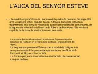 L’AUCA DEL SENYOR ESTEVE L'auca del senyor Esteve   és una fusió del quadre de costums del segle XIX amb un gènere antic i popular, l'auca. A través d'aquesta estructura fragmentària ens conta la història de quatre generacions de comerciants, de botiguers de vetes-i-fils del barri de la Ribera de Barcelona. Els vint-i-set capítols de la novel·la s'estructuren en tres parts: -La primera descriu el naixement, la infantesa, l'aprenentatge i el casament de l'Estevet en el marc de la fundació i engrandiment del negoci;  - La segona ens presenta l'Esteve com a model de botiguer i és en aquest ambient de prosperitat que esclata el conflicte amb Ramonet, el fill que vol ser artista  -La tercera part és la reconciliació entre l'artista i la classe social a la qual pertany.  