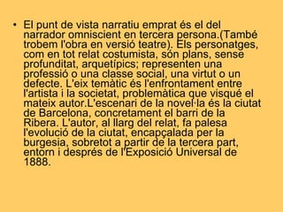 El punt de vista narratiu emprat és el del narrador omniscient en tercera persona.(També trobem l'obra en versió teatre). Els personatges, com en tot relat costumista, són plans, sense profunditat, arquetípics; representen una professió o una classe social, una virtut o un defecte. L'eix temàtic és l'enfrontament entre l'artista i la societat, problemàtica que visqué el mateix autor.L'escenari de la novel·la és la ciutat de Barcelona, concretament el barri de la Ribera. L'autor, al llarg del relat, fa palesa l'evolució de la ciutat, encapçalada per la burgesia, sobretot a partir de la tercera part, entorn i després de l'Exposició Universal de 1888. 