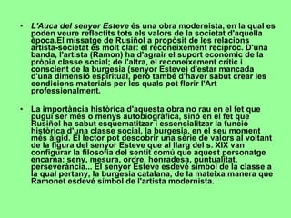 L'Auca del senyor Esteve  és una obra modernista, en la qual es poden veure reflectits tots els valors de la societat d'aquella època.El missatge de Rusiñol a propòsit de les relacions artista-societat és molt clar: el reconeixement recíproc. D'una banda, l'artista (Ramon) ha d'agrair el suport econòmic de la pròpia classe social; de l'altra, el reconeixement crític i conscient de la burgesia (senyor Esteve) d'estar mancada d'una dimensió espiritual, però també d'haver sabut crear les condicions materials per les quals pot florir l'Art professionalment. La importància històrica d'aquesta obra no rau en el fet que pugui ser més o menys autobiogràfica, sinó en el fet que Rusiñol ha sabut esquematitzar i essencialitzar la funció històrica d'una classe social, la burgesia, en el seu moment més àlgid. El lector pot descobrir una sèrie de valors al voltant de la figura del senyor Esteve que al llarg del s. XIX van configurar la filosofia del sentit comú que aquest personatge encarna: seny, mesura, ordre, honradesa, puntualitat, perseverància... El senyor Esteve esdevé símbol de la classe a la qual pertany, la burgesia catalana, de la mateixa manera que Ramonet esdevé símbol de l'artista modernista. 