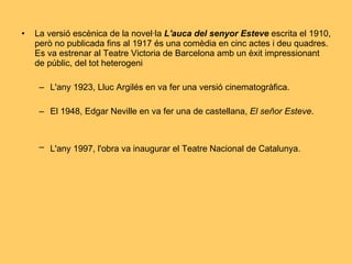 La versió escènica de la novel·la  L'auca del senyor Esteve  escrita el 1910, però no publicada fins al 1917 és una comèdia en cinc actes i deu quadres. Es va estrenar al Teatre Victoria de Barcelona amb un èxit impressionant de públic, del tot heterogeni L'any 1923, Lluc Argilés en va fer una versió cinematogràfica. El 1948, Edgar Neville en va fer una de castellana,  El señor Esteve .  L'any 1997, l'obra va inaugurar el Teatre Nacional de Catalunya.   