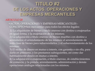 ARTICULO 20.
<ACTOS, OPERACIONES Y EMPRESAS MERCANTILES -
CONCEPTO>Son mercantiles para todos los efectos legales:
1) La adquisición de bienes a título oneroso con destino a enajenarlos
en igual forma, y la enajenación de los mismos;
2) La adquisición a título oneroso de bienes muebles con destino a
arrendarlos; el arrendamiento de los mismos; el arrendamiento de
toda clase de bienes para subarrendarlos, y el subarrendamiento de los
mismos;
3) El recibo de dinero en mutuo a interés, con garantía o sin ella, para
darlo en préstamo, y los prestamos subsiguientes, así como dar
habitualmente dinero en mutuo a interés;
4) La adquisición o enajenación, a título oneroso, de establecimientos
de comercio, y la prenda, arrendamiento, administración y demás
operaciones análogas relacionadas con los mismos;
 