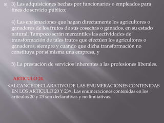  3) Las adquisiciones hechas por funcionarios o empleados para
fines de servicio público;
4) Las enajenaciones que hagan directamente los agricultores o
ganaderos de los frutos de sus cosechas o ganados, en su estado
natural. Tampoco serán mercantiles las actividades de
transformación de tales frutos que efectúen los agricultores o
ganaderos, siempre y cuando que dicha transformación no
constituya por sí misma una empresa, y
5) La prestación de servicios inherentes a las profesiones liberales.
ARTICULO 24.
<ALCANCE DECLARATIVO DE LAS ENUMERACIONES CONTENIDAS
EN LOS ARTICULO 20 Y 23>. Las enumeraciones contenidas en los
artículos 20 y 23 son declarativas y no limitativas.
 