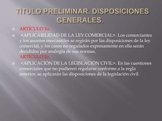  ARTÍCULO 1o.
 <APLICABILIDAD DE LA LEY COMERCIAL>. Los comerciantes
y los asuntos mercantiles se regirán por las disposiciones de la ley
comercial, y los casos no regulados expresamente en ella serán
decididos por analogía de sus normas.
ARTÍCULO 2o.
 <APLICACIÓN DE LA LEGISLACIÓN CIVIL>. En las cuestiones
comerciales que no pudieren regularse conforme a la regla
anterior, se aplicarán las disposiciones de la legislación civil.
 