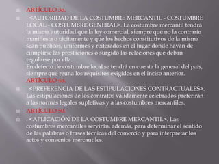  ARTÍCULO 3o.
 <AUTORIDAD DE LA COSTUMBRE MERCANTIL - COSTUMBRE
LOCAL - COSTUMBRE GENERAL>. La costumbre mercantil tendrá
la misma autoridad que la ley comercial, siempre que no la contraríe
manifiesta o tácitamente y que los hechos constitutivos de la misma
sean públicos, uniformes y reiterados en el lugar donde hayan de
cumplirse las prestaciones o surgido las relaciones que deban
regularse por ella.
En defecto de costumbre local se tendrá en cuenta la general del país,
siempre que reúna los requisitos exigidos en el inciso anterior.
ARTÍCULO 4o.
 <PREFERENCIA DE LAS ESTIPULACIONES CONTRACTUALES>.
Las estipulaciones de los contratos válidamente celebrados preferirán
a las normas legales supletivas y a las costumbres mercantiles.
 ARTÍCULO 50.
 . <APLICACIÓN DE LA COSTUMBRE MERCANTIL>. Las
costumbres mercantiles servirán, además, para determinar el sentido
de las palabras o frases técnicas del comercio y para interpretar los
actos y convenios mercantiles.
 