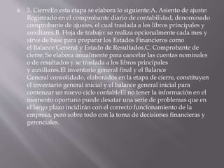  3. CierreEn esta etapa se elabora lo siguiente:A. Asiento de ajuste:
Registrado en el comprobante diario de contabilidad, denominado
comprobante de ajustes, el cual traslada a los libros principales y
auxiliares.B. Hoja de trabajo: se realiza opcionalmente cada mes y
sirve de base para preparar los Estados Financieros como
el Balance General y Estado de Resultados.C. Comprobante de
cierre: Se elabora anualmente para cancelar las cuentas nominales
o de resultados y se traslada a los libros principales
y auxiliares.El inventario general final y el Balance
General consolidado, elaborados en la etapa de cierre, constituyen
el inventario general inicial y el balance general inicial para
comenzar un nuevo ciclo contableEl no tener la información en el
momento oportuno puede desatar una serie de problemas que en
el largo plazo incidirán con el correcto funcionamiento de la
empresa, pero sobre todo con la toma de decisiones financieras y
gerenciales.
 