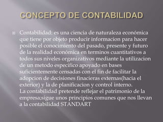  Contabilidad: es una ciencia de naturaleza económica
que tiene por objeto producir informacion para hacer
posible el conocimiento del pasado, presente y futuro
de la realidad económica en terminos cuantitativos a
todos sus niveles organizativos mediante la utilizacion
de un metodo especifico apoyado en bases
suficientemente censadas con el fin de facilitar la
adopcion de decisiones finacieras externas(hacia el
exterior) y la de planificacion y control interno.
La contabilidad pretende reflejar el patrimonio de la
empresa;sigue unos principios comunes que nos llevan
a la contabilidad STANDART
 