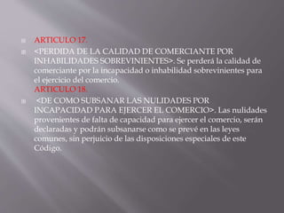  ARTICULO 17.
 <PERDIDA DE LA CALIDAD DE COMERCIANTE POR
INHABILIDADES SOBREVINIENTES>. Se perderá la calidad de
comerciante por la incapacidad o inhabilidad sobrevinientes para
el ejercicio del comercio.
ARTICULO 18.
 <DE COMO SUBSANAR LAS NULIDADES POR
INCAPACIDAD PARA EJERCER EL COMERCIO>. Las nulidades
provenientes de falta de capacidad para ejercer el comercio, serán
declaradas y podrán subsanarse como se prevé en las leyes
comunes, sin perjuicio de las disposiciones especiales de este
Código.
 