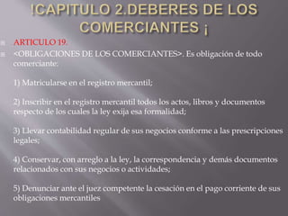  ARTICULO 19.
 <OBLIGACIONES DE LOS COMERCIANTES>. Es obligación de todo
comerciante:
1) Matricularse en el registro mercantil;
2) Inscribir en el registro mercantil todos los actos, libros y documentos
respecto de los cuales la ley exija esa formalidad;
3) Llevar contabilidad regular de sus negocios conforme a las prescripciones
legales;
4) Conservar, con arreglo a la ley, la correspondencia y demás documentos
relacionados con sus negocios o actividades;
5) Denunciar ante el juez competente la cesación en el pago corriente de sus
obligaciones mercantiles
 