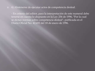  6) Abstenerse de ejecutar actos de competencia desleal.
- En criterio del editor, para la interpretación de este numeral debe
tenerse en cuenta lo dispuesto en la Ley 256 de 1996, "Por la cual
se dictan normas sobre competencia desleal", publicada en el
Diario Oficial No. 42.692 del 18 de enero de 1996.
 