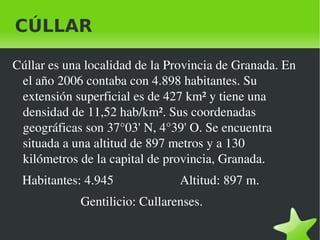 CÚLLAR

Cúllar es una localidad de la Provincia de Granada. En 
 el año 2006 contaba con 4.898 habitantes. Su 
 extensión superficial es de 427 km² y tiene una 
 densidad de 11,52 hab/km². Sus coordenadas 
 geográficas son 37°03' N, 4°39' O. Se encuentra 
 situada a una altitud de 897 metros y a 130 
 kilómetros de la capital de provincia, Granada. 
   Habitantes: 4.945                  Altitud: 897 m.   
                     Gentilicio: Cullarenses.

                                   
 