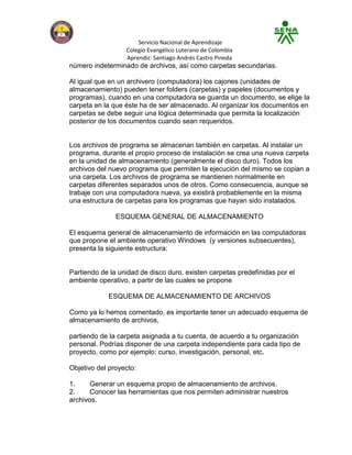 Servicio Nacional de Aprendizaje
                  Colegio Evangélico Luterano de Colombia
                  Aprendiz: Santiago Andrés Castro Pineda
número indeterminado de archivos, así como carpetas secundarias.

Al igual que en un archivero (computadora) los cajones (unidades de
almacenamiento) pueden tener folders (carpetas) y papeles (documentos y
programas), cuando en una computadora se guarda un documento, se elige la
carpeta en la que éste ha de ser almacenado. Al organizar los documentos en
carpetas se debe seguir una lógica determinada que permita la localización
posterior de los documentos cuando sean requeridos.


Los archivos de programa se almacenan también en carpetas. Al instalar un
programa, durante el propio proceso de instalación se crea una nueva carpeta
en la unidad de almacenamiento (generalmente el disco duro). Todos los
archivos del nuevo programa que permiten la ejecución del mismo se copian a
una carpeta. Los archivos de programa se mantienen normalmente en
carpetas diferentes separados unos de otros. Como consecuencia, aunque se
trabaje con una computadora nueva, ya existirá probablemente en la misma
una estructura de carpetas para los programas que hayan sido instalados.

               ESQUEMA GENERAL DE ALMACENAMIENTO

El esquema general de almacenamiento de información en las computadoras
que propone el ambiente operativo Windows (y versiones subsecuentes),
presenta la siguiente estructura:


Partiendo de la unidad de disco duro, existen carpetas predefinidas por el
ambiente operativo, a partir de las cuales se propone

            ESQUEMA DE ALMACENAMIENTO DE ARCHIVOS

Como ya lo hemos comentado, es importante tener un adecuado esquema de
almacenamiento de archivos,

partiendo de la carpeta asignada a tu cuenta, de acuerdo a tu organización
personal. Podrías disponer de una carpeta independiente para cada tipo de
proyecto, como por ejemplo: curso, investigación, personal, etc.

Objetivo del proyecto:

1.     Generar un esquema propio de almacenamiento de archivos.
2.     Conocer las herramientas que nos permiten administrar nuestros
archivos.
 