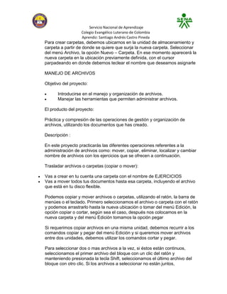 Servicio Nacional de Aprendizaje
                  Colegio Evangélico Luterano de Colombia
                  Aprendiz: Santiago Andrés Castro Pineda
Para crear carpetas, debemos ubicarnos en la unidad de almacenamiento y
carpeta a partir de donde se quiere que surja la nueva carpeta. Seleccionar
del menú Archivo, la opción Nuevo – Carpeta. En ese momento aparecerá la
nueva carpeta en la ubicación previamente definida, con el cursor
parpadeando en donde debemos teclear el nombre que deseamos asignarle

MANEJO DE ARCHIVOS

Objetivo del proyecto:

      Introducirse en el manejo y organización de archivos.
      Manejar las herramientas que permiten administrar archivos.

El producto del proyecto:

Práctica y compresión de las operaciones de gestión y organización de
archivos, utilizando los documentos que has creado.

Descripción :

En este proyecto practicarás las diferentes operaciones referentes a la
administración de archivos como: mover, copiar, eliminar, localizar y cambiar
nombre de archivos con los ejercicios que se ofrecen a continuación.

Trasladar archivos o carpetas (copiar o mover):

Vas a crear en tu cuenta una carpeta con el nombre de EJERCICIOS
Vas a mover todos tus documentos hasta esa carpeta, incluyendo el archivo
que está en tu disco flexible.

Podemos copiar y mover archivos o carpetas, utilizando el ratón, la barra de
menúes o el teclado. Primero seleccionamos el archivo o carpeta con el ratón
y podemos arrastrarlo hasta la nueva ubicación o tomar del menú Edición, la
opción copiar o cortar, según sea el caso, después nos colocamos en la
nueva carpeta y del menú Edición tomamos la opción pegar

Si requerimos copiar archivos en una misma unidad, debemos recurrir a los
comandos copiar y pegar del menú Edición y si queremos mover archivos
entre dos unidades, debemos utilizar los comandos cortar y pegar.

Para seleccionar dos o mas archivos a la vez, si éstos están continuos,
seleccionamos el primer archivo del bloque con un clic del ratón y
manteniendo presionada la tecla Shift, seleccionamos el último archivo del
bloque con otro clic. Si los archivos a seleccionar no están juntos,
 