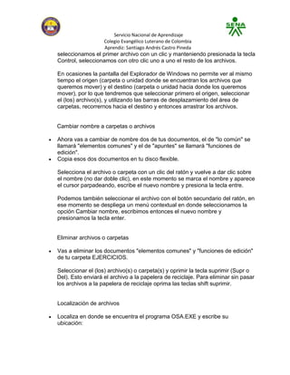 Servicio Nacional de Aprendizaje
                   Colegio Evangélico Luterano de Colombia
                   Aprendiz: Santiago Andrés Castro Pineda
seleccionamos el primer archivo con un clic y manteniendo presionada la tecla
Control, seleccionamos con otro clic uno a uno el resto de los archivos.

En ocasiones la pantalla del Explorador de Windows no permite ver al mismo
tiempo el origen (carpeta o unidad donde se encuentran los archivos que
queremos mover) y el destino (carpeta o unidad hacia donde los queremos
mover), por lo que tendremos que seleccionar primero el origen, seleccionar
el (los) archivo(s), y utilizando las barras de desplazamiento del área de
carpetas, recorrernos hacia el destino y entonces arrastrar los archivos.


Cambiar nombre a carpetas o archivos

Ahora vas a cambiar de nombre dos de tus documentos, el de "lo común" se
llamará "elementos comunes" y el de "apuntes" se llamará "funciones de
edición".
Copia esos dos documentos en tu disco flexible.

Selecciona el archivo o carpeta con un clic del ratón y vuelve a dar clic sobre
el nombre (no dar doble clic), en este momento se marca el nombre y aparece
el cursor parpadeando, escribe el nuevo nombre y presiona la tecla entre.

Podemos también seleccionar el archivo con el botón secundario del ratón, en
ese momento se despliega un menú contextual en donde seleccionamos la
opción Cambiar nombre, escribimos entonces el nuevo nombre y
presionamos la tecla enter.


Eliminar archivos o carpetas

Vas a eliminar los documentos "elementos comunes" y "funciones de edición"
de tu carpeta EJERCICIOS.

Seleccionar el (los) archivo(s) o carpeta(s) y oprimir la tecla suprimir (Supr o
Del). Esto enviará el archivo a la papelera de reciclaje. Para eliminar sin pasar
los archivos a la papelera de reciclaje oprima las teclas shift suprimir.


Localización de archivos

Localiza en donde se encuentra el programa OSA.EXE y escribe su
ubicación:
 